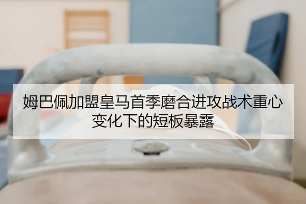 姆巴佩加盟皇马首季磨合进攻战术重心变化下的短板暴露